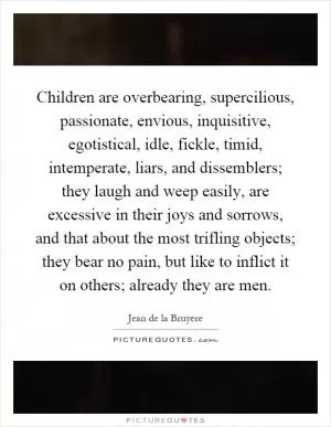 Children are overbearing, supercilious, passionate, envious, inquisitive, egotistical, idle, fickle, timid, intemperate, liars, and dissemblers; they laugh and weep easily, are excessive in their joys and sorrows, and that about the most trifling objects; they bear no pain, but like to inflict it on others; already they are men Picture Quote #1