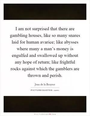 I am not surprised that there are gambling houses, like so many snares laid for human avarice; like abysses where many a man’s money is engulfed and swallowed up without any hope of return; like frightful rocks against which the gamblers are thrown and perish Picture Quote #1