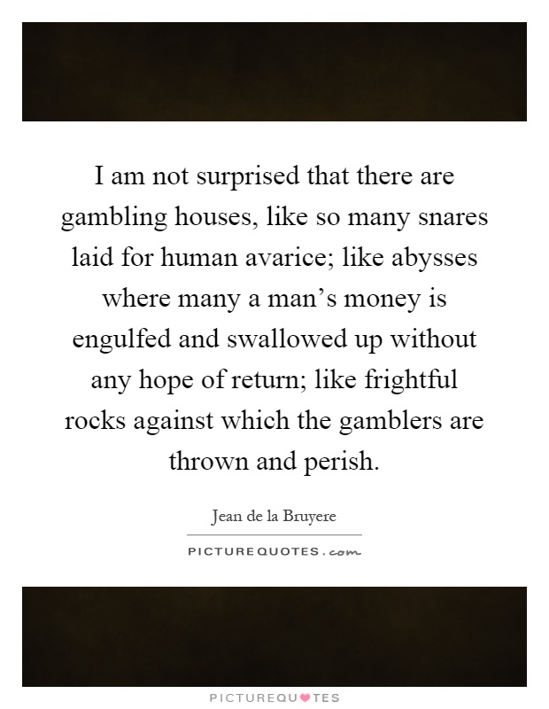 I am not surprised that there are gambling houses, like so many snares laid for human avarice; like abysses where many a man's money is engulfed and swallowed up without any hope of return; like frightful rocks against which the gamblers are thrown and perish Picture Quote #1