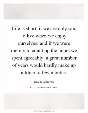 Life is short, if we are only said to live when we enjoy ourselves; and if we were merely to count up the hours we spent agreeably, a great number of years would hardly make up a life of a few months Picture Quote #1