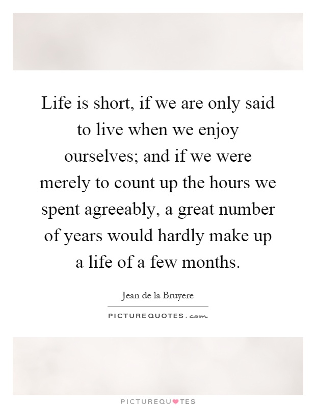 Life is short, if we are only said to live when we enjoy ourselves; and if we were merely to count up the hours we spent agreeably, a great number of years would hardly make up a life of a few months Picture Quote #1
