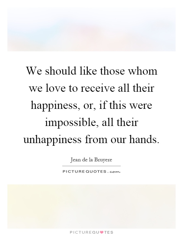 We should like those whom we love to receive all their happiness, or, if this were impossible, all their unhappiness from our hands Picture Quote #1