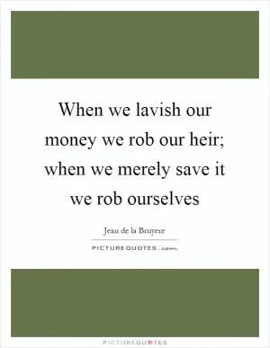 When we lavish our money we rob our heir; when we merely save it we rob ourselves Picture Quote #1