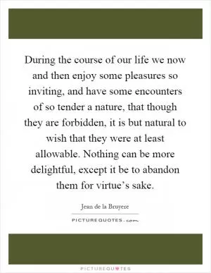 During the course of our life we now and then enjoy some pleasures so inviting, and have some encounters of so tender a nature, that though they are forbidden, it is but natural to wish that they were at least allowable. Nothing can be more delightful, except it be to abandon them for virtue’s sake Picture Quote #1