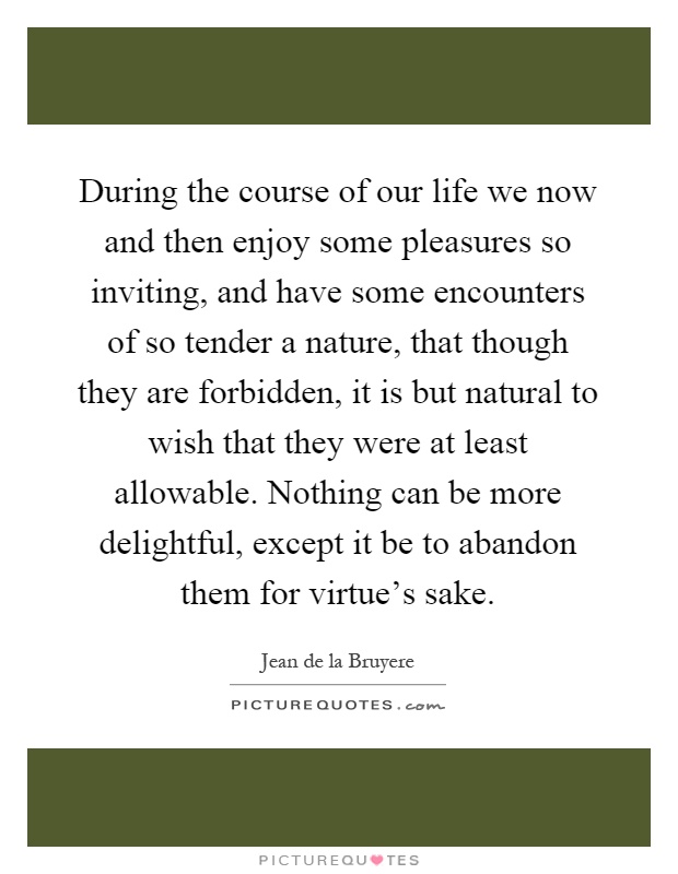 During the course of our life we now and then enjoy some pleasures so inviting, and have some encounters of so tender a nature, that though they are forbidden, it is but natural to wish that they were at least allowable. Nothing can be more delightful, except it be to abandon them for virtue's sake Picture Quote #1