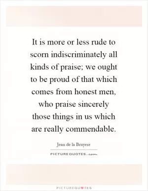 It is more or less rude to scorn indiscriminately all kinds of praise; we ought to be proud of that which comes from honest men, who praise sincerely those things in us which are really commendable Picture Quote #1
