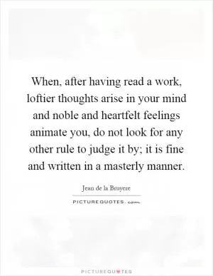 When, after having read a work, loftier thoughts arise in your mind and noble and heartfelt feelings animate you, do not look for any other rule to judge it by; it is fine and written in a masterly manner Picture Quote #1