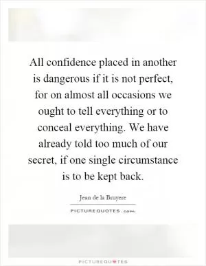 All confidence placed in another is dangerous if it is not perfect, for on almost all occasions we ought to tell everything or to conceal everything. We have already told too much of our secret, if one single circumstance is to be kept back Picture Quote #1