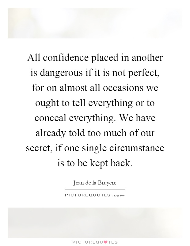 All confidence placed in another is dangerous if it is not perfect, for on almost all occasions we ought to tell everything or to conceal everything. We have already told too much of our secret, if one single circumstance is to be kept back Picture Quote #1