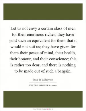 Let us not envy a certain class of men for their enormous riches; they have paid such an equivalent for them that it would not suit us; they have given for them their peace of mind, their health, their honour, and their conscience; this is rather too dear, and there is nothing to be made out of such a bargain Picture Quote #1