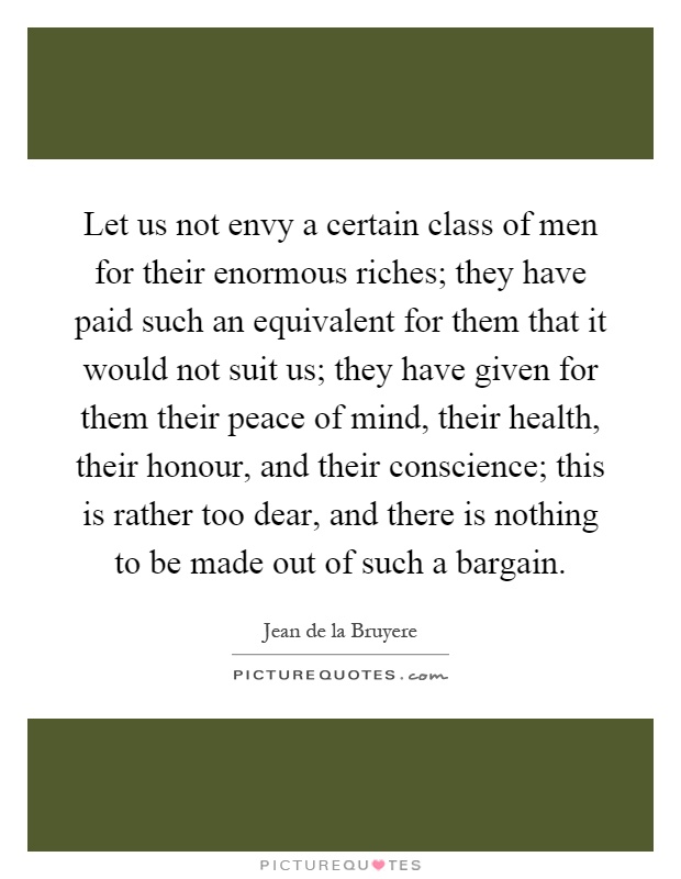 Let us not envy a certain class of men for their enormous riches; they have paid such an equivalent for them that it would not suit us; they have given for them their peace of mind, their health, their honour, and their conscience; this is rather too dear, and there is nothing to be made out of such a bargain Picture Quote #1