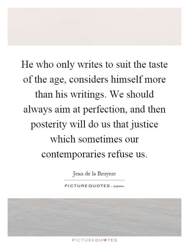 He who only writes to suit the taste of the age, considers himself more than his writings. We should always aim at perfection, and then posterity will do us that justice which sometimes our contemporaries refuse us Picture Quote #1