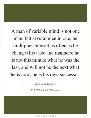 A man of variable mind is not one man, but several men in one; he multiplies himself as often as he changes his taste and manners; he is not this minute what he was the last, and will not be the next what he is now; he is his own successor Picture Quote #1