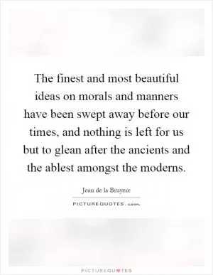 The finest and most beautiful ideas on morals and manners have been swept away before our times, and nothing is left for us but to glean after the ancients and the ablest amongst the moderns Picture Quote #1