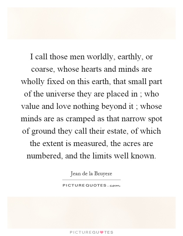 I call those men worldly, earthly, or coarse, whose hearts and minds are wholly fixed on this earth, that small part of the universe they are placed in ; who value and love nothing beyond it ; whose minds are as cramped as that narrow spot of ground they call their estate, of which the extent is measured, the acres are numbered, and the limits well known Picture Quote #1