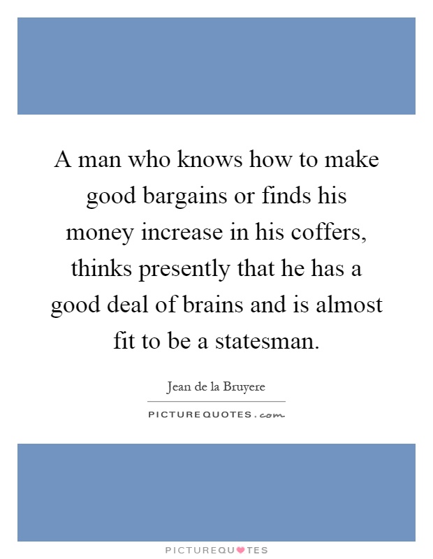 A man who knows how to make good bargains or finds his money increase in his coffers, thinks presently that he has a good deal of brains and is almost fit to be a statesman Picture Quote #1