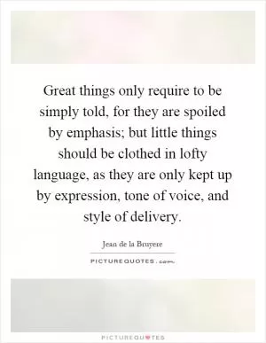 Great things only require to be simply told, for they are spoiled by emphasis; but little things should be clothed in lofty language, as they are only kept up by expression, tone of voice, and style of delivery Picture Quote #1
