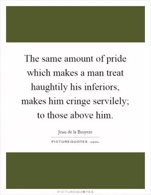 The same amount of pride which makes a man treat haughtily his inferiors, makes him cringe servilely; to those above him Picture Quote #1