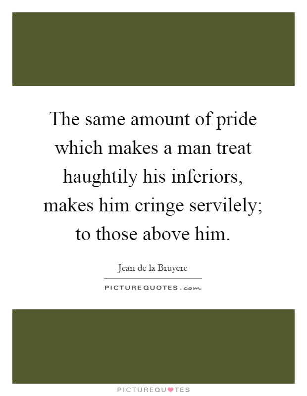 The same amount of pride which makes a man treat haughtily his inferiors, makes him cringe servilely; to those above him Picture Quote #1