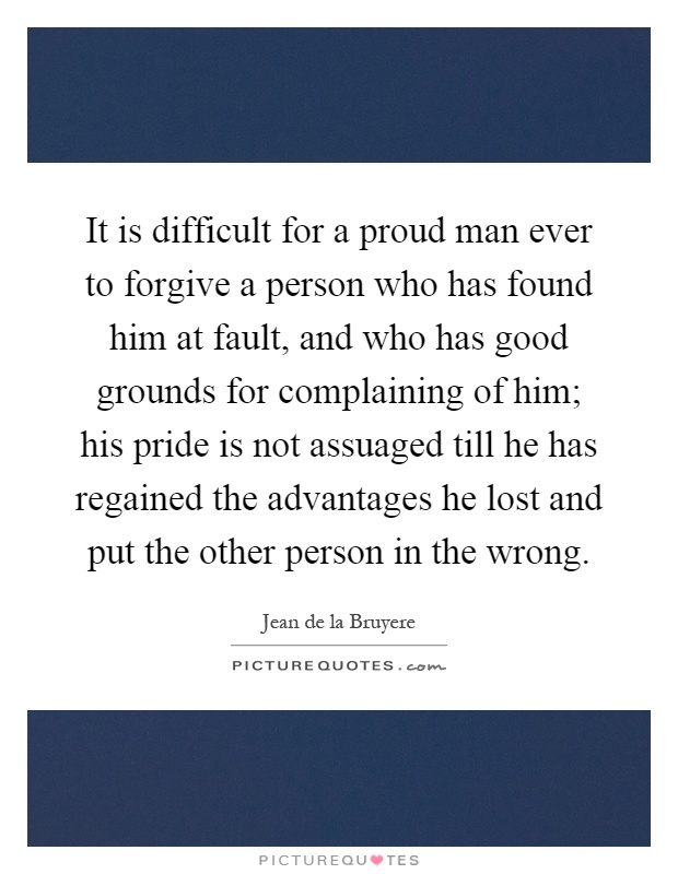 It is difficult for a proud man ever to forgive a person who has found him at fault, and who has good grounds for complaining of him; his pride is not assuaged till he has regained the advantages he lost and put the other person in the wrong Picture Quote #1