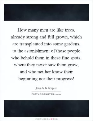 How many men are like trees, already strong and full grown, which are transplanted into some gardens, to the astonishment of those people who behold them in these fine spots, where they never saw them grow, and who neither know their beginning nor their progress! Picture Quote #1