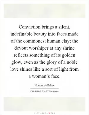 Conviction brings a silent, indefinable beauty into faces made of the commonest human clay; the devout worshiper at any shrine reflects something of its golden glow, even as the glory of a noble love shines like a sort of light from a woman’s face Picture Quote #1