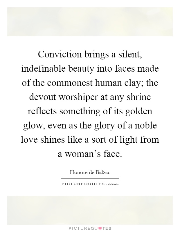 Conviction brings a silent, indefinable beauty into faces made of the commonest human clay; the devout worshiper at any shrine reflects something of its golden glow, even as the glory of a noble love shines like a sort of light from a woman's face Picture Quote #1