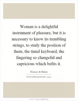 Woman is a delightful instrument of pleasure, but it is necessary to know its trembling strings, to study the position of them, the timid keyboard, the fingering so changeful and capricious which befits it Picture Quote #1