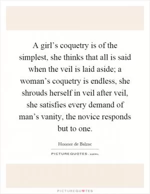 A girl’s coquetry is of the simplest, she thinks that all is said when the veil is laid aside; a woman’s coquetry is endless, she shrouds herself in veil after veil, she satisfies every demand of man’s vanity, the novice responds but to one Picture Quote #1