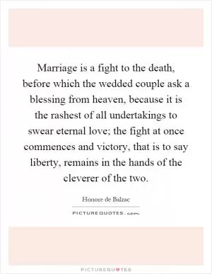 Marriage is a fight to the death, before which the wedded couple ask a blessing from heaven, because it is the rashest of all undertakings to swear eternal love; the fight at once commences and victory, that is to say liberty, remains in the hands of the cleverer of the two Picture Quote #1
