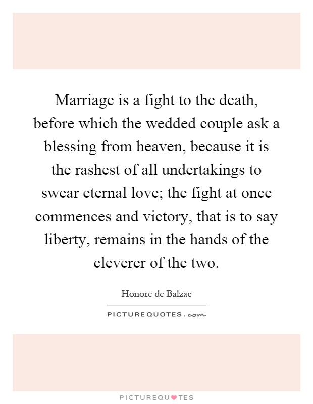 Marriage is a fight to the death, before which the wedded couple ask a blessing from heaven, because it is the rashest of all undertakings to swear eternal love; the fight at once commences and victory, that is to say liberty, remains in the hands of the cleverer of the two Picture Quote #1