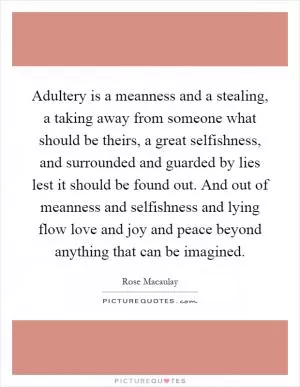 Adultery is a meanness and a stealing, a taking away from someone what should be theirs, a great selfishness, and surrounded and guarded by lies lest it should be found out. And out of meanness and selfishness and lying flow love and joy and peace beyond anything that can be imagined Picture Quote #1