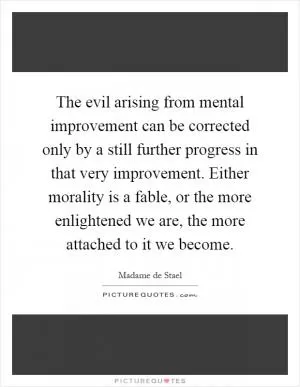 The evil arising from mental improvement can be corrected only by a still further progress in that very improvement. Either morality is a fable, or the more enlightened we are, the more attached to it we become Picture Quote #1
