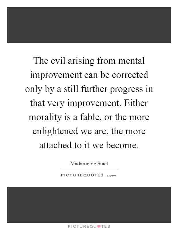 The evil arising from mental improvement can be corrected only by a still further progress in that very improvement. Either morality is a fable, or the more enlightened we are, the more attached to it we become Picture Quote #1