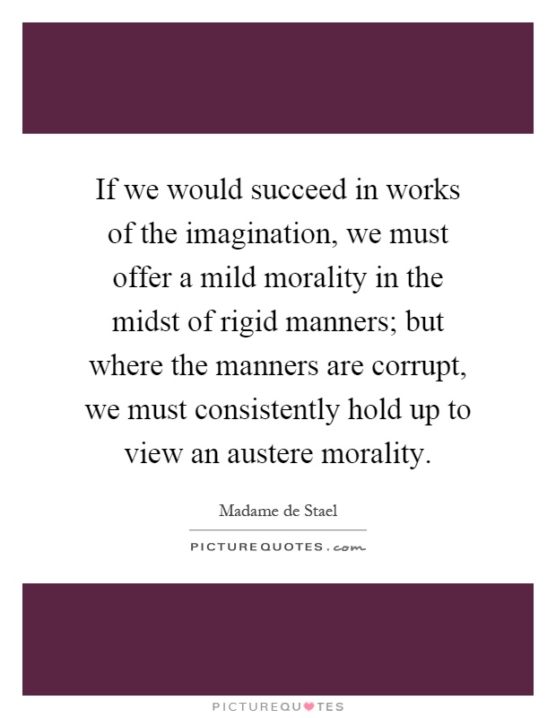 If we would succeed in works of the imagination, we must offer a mild morality in the midst of rigid manners; but where the manners are corrupt, we must consistently hold up to view an austere morality Picture Quote #1
