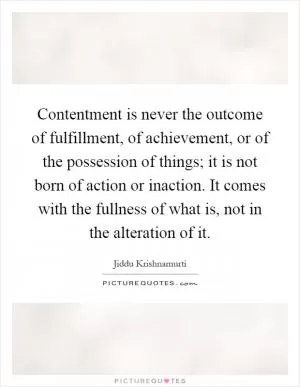 Contentment is never the outcome of fulfillment, of achievement, or of the possession of things; it is not born of action or inaction. It comes with the fullness of what is, not in the alteration of it Picture Quote #1