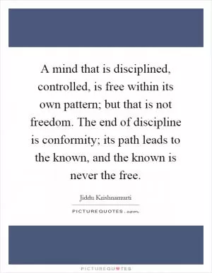 A mind that is disciplined, controlled, is free within its own pattern; but that is not freedom. The end of discipline is conformity; its path leads to the known, and the known is never the free Picture Quote #1