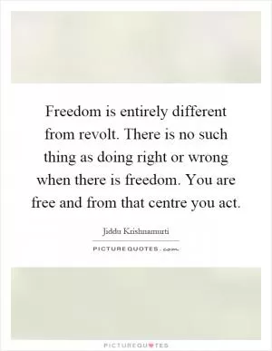 Freedom is entirely different from revolt. There is no such thing as doing right or wrong when there is freedom. You are free and from that centre you act Picture Quote #1