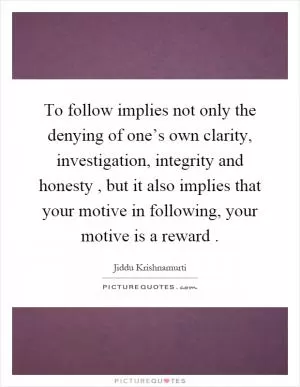 To follow implies not only the denying of one’s own clarity, investigation, integrity and honesty, but it also implies that your motive in following, your motive is a reward Picture Quote #1