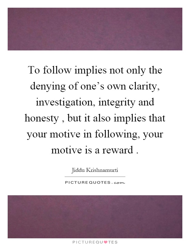 To follow implies not only the denying of one's own clarity, investigation, integrity and honesty, but it also implies that your motive in following, your motive is a reward Picture Quote #1