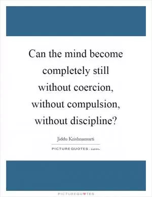 Can the mind become completely still without coercion, without compulsion, without discipline? Picture Quote #1
