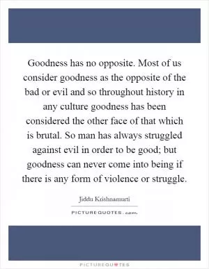 Goodness has no opposite. Most of us consider goodness as the opposite of the bad or evil and so throughout history in any culture goodness has been considered the other face of that which is brutal. So man has always struggled against evil in order to be good; but goodness can never come into being if there is any form of violence or struggle Picture Quote #1