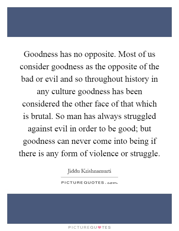 Goodness has no opposite. Most of us consider goodness as the opposite of the bad or evil and so throughout history in any culture goodness has been considered the other face of that which is brutal. So man has always struggled against evil in order to be good; but goodness can never come into being if there is any form of violence or struggle Picture Quote #1