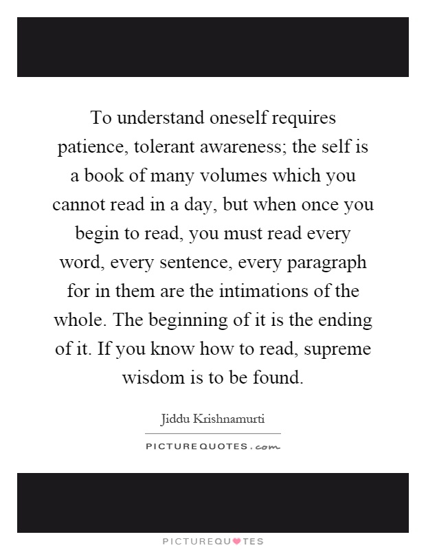 To understand oneself requires patience, tolerant awareness; the self is a book of many volumes which you cannot read in a day, but when once you begin to read, you must read every word, every sentence, every paragraph for in them are the intimations of the whole. The beginning of it is the ending of it. If you know how to read, supreme wisdom is to be found Picture Quote #1