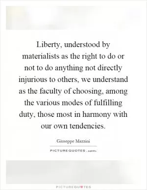 Liberty, understood by materialists as the right to do or not to do anything not directly injurious to others, we understand as the faculty of choosing, among the various modes of fulfilling duty, those most in harmony with our own tendencies Picture Quote #1