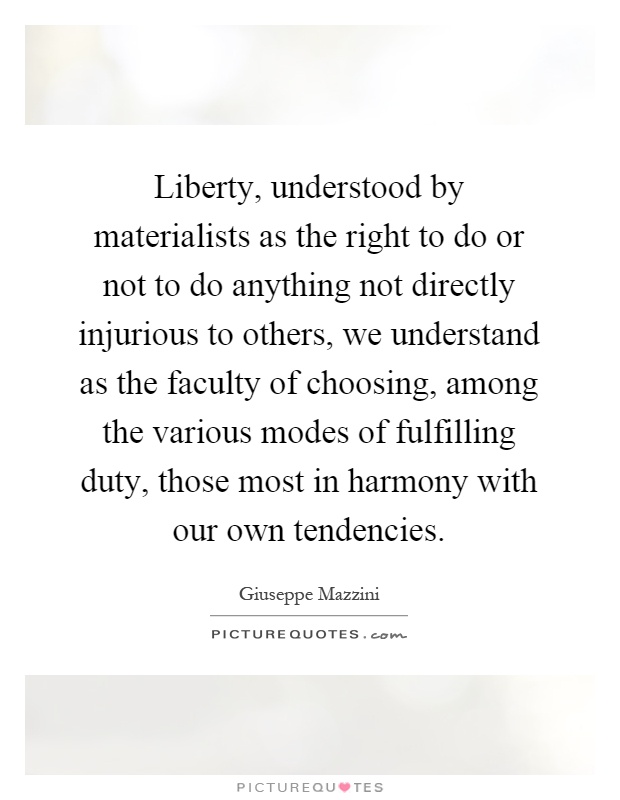 Liberty, understood by materialists as the right to do or not to do anything not directly injurious to others, we understand as the faculty of choosing, among the various modes of fulfilling duty, those most in harmony with our own tendencies Picture Quote #1