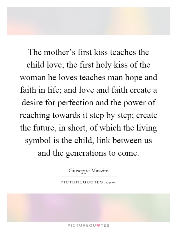 The mother's first kiss teaches the child love; the first holy kiss of the woman he loves teaches man hope and faith in life; and love and faith create a desire for perfection and the power of reaching towards it step by step; create the future, in short, of which the living symbol is the child, link between us and the generations to come Picture Quote #1