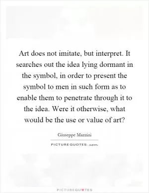 Art does not imitate, but interpret. It searches out the idea lying dormant in the symbol, in order to present the symbol to men in such form as to enable them to penetrate through it to the idea. Were it otherwise, what would be the use or value of art? Picture Quote #1
