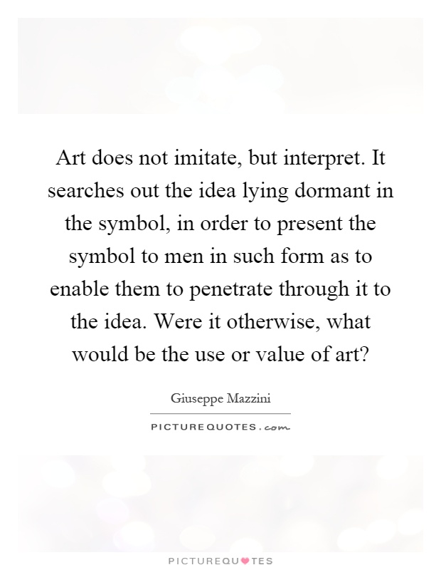Art does not imitate, but interpret. It searches out the idea lying dormant in the symbol, in order to present the symbol to men in such form as to enable them to penetrate through it to the idea. Were it otherwise, what would be the use or value of art? Picture Quote #1
