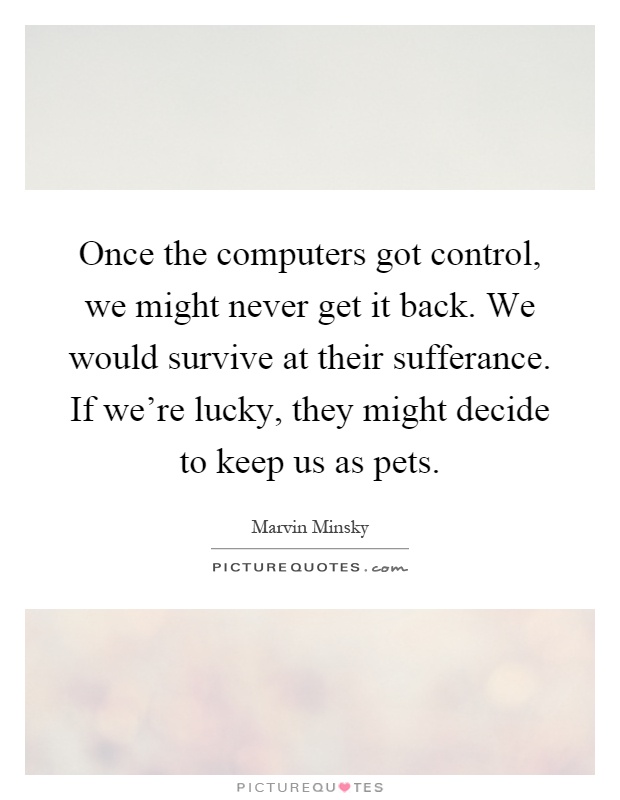 Once the computers got control, we might never get it back. We would survive at their sufferance. If we're lucky, they might decide to keep us as pets Picture Quote #1